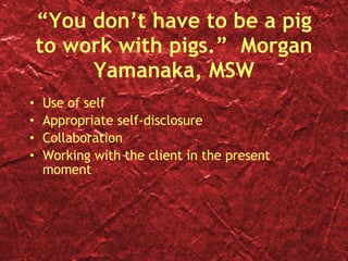 “You don’t have to be a pig to work with pigs.”  Morgan Yamanaka, MSW Use of self Appropriate self-disclosure Collaboration Working with the client in the present moment 
