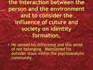 Erikson was the first psychoanalyst to articulate the interaction between the person and the environment and to consider the influence of cuture and society on identity formation. He sensed his difference and this sense of not belonging.  Maintained his outsider staus within the psychoanalytic community. 