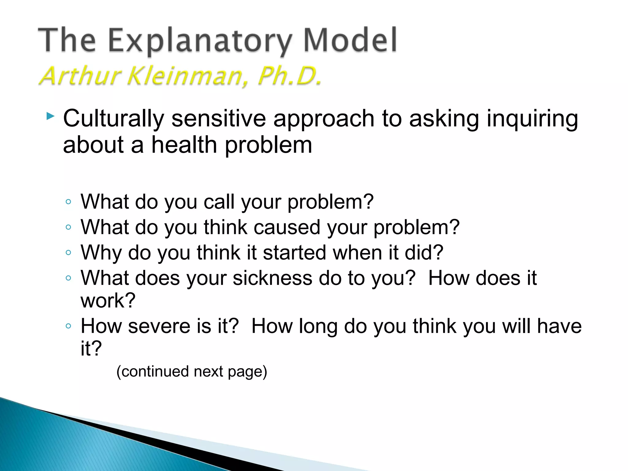  Culturally sensitive approach to asking inquiring
about a health problem
◦ What do you call your problem?
◦ What do you think caused your problem?
◦ Why do you think it started when it did?
◦ What does your sickness do to you? How does it
work?
◦ How severe is it? How long do you think you will have
it?
(continued next page)
 