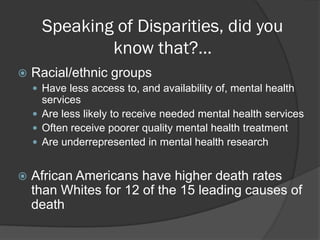 Speaking of Disparities, did you
              know that?…
   Racial/ethnic groups
     Have less access to, and availability of, mental health
      services
     Are less likely to receive needed mental health services
     Often receive poorer quality mental health treatment
     Are underrepresented in mental health research


   African Americans have higher death rates
    than Whites for 12 of the 15 leading causes of
    death
 