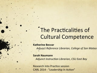 The	
  Prac)cali)es	
  of	
  
Cultural	
  Competence	
  
Katherine	
  Becvar	
  
	
  	
  	
  	
  	
  Adjunct	
  Reference	
  Librarian,	
  College	
  of	
  San	
  Mateo	
  
	
  
Sarah	
  Naumann	
  
	
  	
  	
  	
  Adjunct	
  Instruc:on	
  Librarian,	
  CSU	
  East	
  Bay	
  
	
  
Research	
  Into	
  Prac)ce	
  session	
  
CARL	
  2014	
  -­‐	
  "Leadership	
  In	
  Ac)on”	
  
 