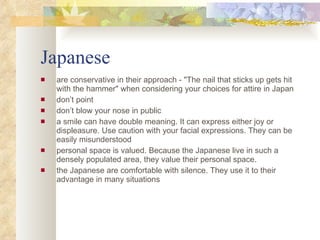 Japanese are conservative in their approach -  "The nail that sticks up gets hit with the hammer" when considering your choices for attire in Japan don’t point don’t blow your nose in public a smile can have double meaning. It can express either joy or displeasure. Use caution with your facial expressions. They can be easily misunderstood personal space is valued. Because the Japanese live in such a densely populated area, they value their personal space.  the Japanese are comfortable with silence. They use it to their advantage in many situations  