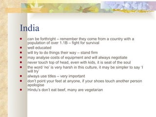 India can be forthright – remember they come from a country with a population of over 1.1B – fight for survival well educated will try to do things their way – stand firm  may analyse costs of equipment and will always negotiate never touch top of head, even with kids, it is seat of the soul the word ‘no’ is very harsh in this culture, it may be simpler to say ‘I will try’ always use titles – very important  don’t point your feet at anyone, if your shoes touch another person apologise  Hindu’s don’t eat beef, many are vegetarian 