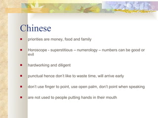 Chinese priorities are money, food and family Horoscope - superstitious – numerology – numbers can be good or evil hardworking and diligent punctual hence don’t like to waste time, will arrive early don’t use finger to point, use open palm, don’t point when speaking are not used to people putting hands in their mouth 