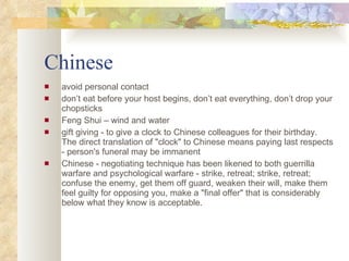 Chinese avoid personal contact don’t eat before your host begins, don’t eat everything, don’t drop your chopsticks Feng Shui – wind and water gift giving - to give a clock to Chinese colleagues for their birthday. The direct translation of "clock" to Chinese means paying last respects - person's funeral may be immanent Chinese - negotiating technique has been likened to both guerrilla warfare and psychological warfare - strike, retreat; strike, retreat; confuse the enemy, get them off guard, weaken their will, make them feel guilty for opposing you, make a "final offer" that is considerably below what they know is acceptable. 