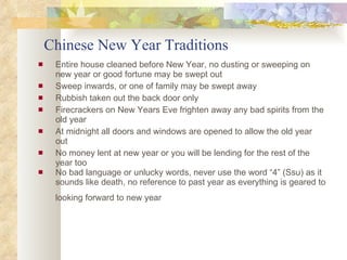 Chinese New Year Traditions Entire house cleaned before New Year, no dusting or sweeping on new year or good fortune may be swept out Sweep inwards, or one of family may be swept away Rubbish taken out the back door only Firecrackers on New Years Eve frighten away any bad spirits from the old year At midnight all doors and windows are opened to allow the old year out No money lent at new year or you will be lending for the rest of the year too No bad language or unlucky words, never use the word “4” (Ssu) as it sounds like death, no reference to past year as everything is geared to looking forward to new year   