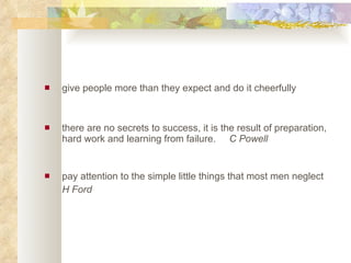 give people more than they expect and do it cheerfully  there are no secrets to success, it is the result of preparation, hard work and learning from failure.  C Powell   pay attention to the simple little things that most men neglect  H Ford   