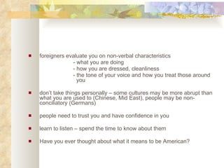 foreigners evaluate you on non-verbal characteristics - what you are doing - how you are dressed, cleanliness - the tone of your voice and how you treat those around    you don’t take things personally – some cultures may be more abrupt than what you are used to (Chinese, Mid East), people may be non-conciliatory (Germans)  people need to trust you and have confidence in you  learn to listen – spend the time to know about them Have you ever thought about what it means to be American? 