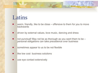 Latins warm, friendly, like to be close – offensive to them for you to move backwards driven by external values, love music, dancing and dress  not punctual! May not be as thorough as you want them to be – personal obligations can take precedence over business sometimes appear to us to be not flexible like low cost  business solutions use eye contact extensively 