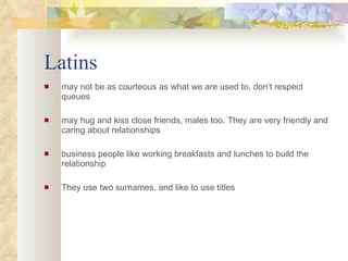 Latins may not be as courteous as what we are used to, don’t respect  queues may hug and kiss close friends, males too. They are very friendly and caring about relationships business people like working breakfasts and lunches to build the relationship  They use two surnames, and like to use titles 