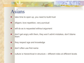 Asians take time to open up, you need to build trust diligent, love repetition, very punctual will do as is requested without argument don’t get angry with them, they won’t admit mistakes, don’t blame them  they respect age and knowledge don’t often use first name culture is hierarchical in structure – different roles at different levels 