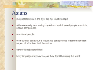 Asians may not look you in the eye, are not touchy people will more easily trust well groomed and well dressed people – as this shows competence are visual people their cultural behaviour is inbuilt, we can’t profess to remember each aspect, don’t mimic their behaviour candor is not appreciated body language may say ‘no’, as they don’t like using this word 