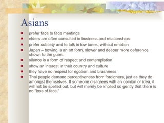 Asians prefer face to face meetings elders are often consulted in business and relationships prefer subtlety and to talk in low tones, without emotion Japan – bowing is an art form, slower and deeper more deference  shown to the guest silence is a form of respect and contemplation  show an interest in their country and culture they have no respect for egotism and brashness Thai people demand perceptiveness from foreigners, just as they do amongst themselves. If someone disagrees with an opinion or idea, it will not be spelled out, but will merely be implied so gently that there is no "loss of face." 