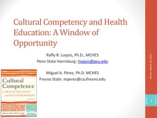 Cultural Competency and Health
Education: A Window of
Opportunity
Raffy R. Luquis, Ph.D., MCHES
Penn State Harrisburg: rluquis@psu.edu
Miguel A. Pérez, Ph.D. MCHES
Fresno State: mperez@csufresno.edu
HPLive:March28,2014
1
 
