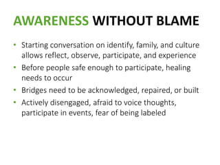 AWARENESS WITHOUT BLAME
• Starting conversation on identify, family, and culture
allows reflect, observe, participate, and experience
• Before people safe enough to participate, healing
needs to occur
• Bridges need to be acknowledged, repaired, or built
• Actively disengaged, afraid to voice thoughts,
participate in events, fear of being labeled
 