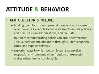 ATTITUDE & BEHAVIOR
• ATTITUDE EFFORTS INCLUDE:
– holding open forums and panel discussions in response to
recent events so people become aware of campus policies
and practices, can ask questions, and feel safe
– routinely communicating policies on anti-discrimination,
Title IX, harassment, and more through student channels,
clubs, and support services
– exploring ways in which we can foster a supportive,
respectful environment, when freedom of expression
makes others feel uncomfortable
 