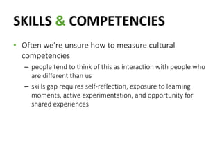 SKILLS & COMPETENCIES
• Often we’re unsure how to measure cultural
competencies
– people tend to think of this as interaction with people who
are different than us
– skills gap requires self-reflection, exposure to learning
moments, active experimentation, and opportunity for
shared experiences
 
