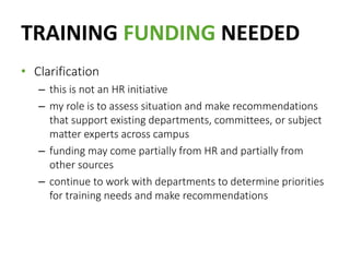 TRAINING FUNDING NEEDED
• Clarification
– this is not an HR initiative
– my role is to assess situation and make recommendations
that support existing departments, committees, or subject
matter experts across campus
– funding may come partially from HR and partially from
other sources
– continue to work with departments to determine priorities
for training needs and make recommendations
 