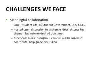 CHALLENGES WE FACE
• Meaningful collaboration
– ODEI, Student Life, IP, Student Government, DSS, GDEC
– hosted open discussion to exchange ideas, discuss key
themes, brainstorm desired outcomes
– functional areas throughout campus will be asked to
contribute, help guide discussion
 