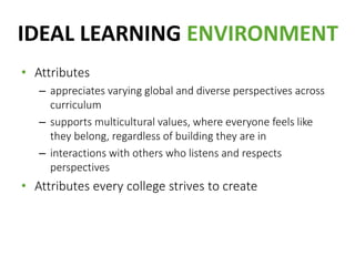 IDEAL LEARNING ENVIRONMENT
• Attributes
– appreciates varying global and diverse perspectives across
curriculum
– supports multicultural values, where everyone feels like
they belong, regardless of building they are in
– interactions with others who listens and respects
perspectives
• Attributes every college strives to create
 