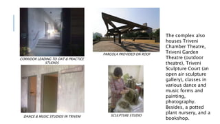 CORRIDOR LEADING TO OAT & PRACTICE
STUDIOS
DANCE & MUSIC STUDIOS IN TRIVENI
PARGOLA PROVIDED ON ROOF
SCULPTURE STUDIO
The complex also
houses Triveni
Chamber Theatre,
Triveni Garden
Theatre (outdoor
theatre), Triveni
Sculpture Court (an
open air sculpture
gallery), classes in
various dance and
music forms and
painting,
photography.
Besides, a potted
plant nursery, and a
bookshop.
 