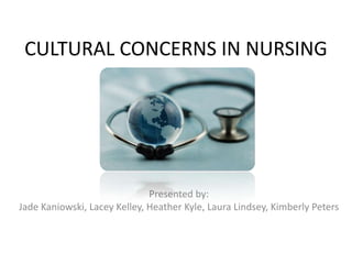 CULTURAL CONCERNS IN NURSING




                              Presented by:
Jade Kaniowski, Lacey Kelley, Heather Kyle, Laura Lindsey, Kimberly Peters
 