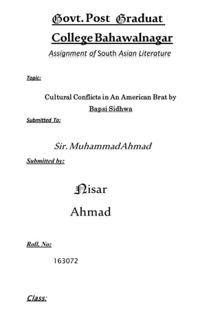 CollegeBahawalnagar
Assignment of South Asian Literature
Topic:
Cultural Conflicts in An American Brat by
Bapsi Sidhwa
Submitted To:
Sir.MuhammadAhmad
Submitted by:
isar
Ahmad
Roll. No:
163072
Class:
ovt.Post raduat
e
 