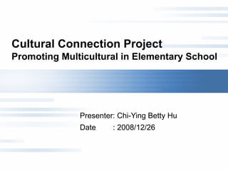 Cultural Connection Project  Promoting Multicultural in Elementary School Presenter: Chi-Ying Betty Hu  Date  : 2008/12/26 