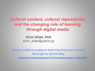 Cultural content, cultural repositories
and the changing role of learning
through digital media
Eirini Sifaki, PhD
eirini_sifaki@yahoo.gr
Using media to support learning from pre-school
through to University
University of Crete Department of Preschool Education, 31 May 2013
Eirini Sifaki, PhD
eirini_sifaki@yahoo.gr
 