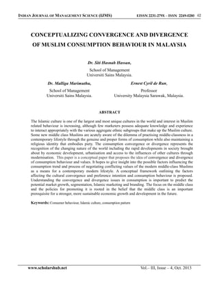 EISSN 2231-279X – ISSN 2249-0280 42

INDIAN JOURNAL OF MANAGEMENT SCIENCE (IJMS)

CONCEPTUALIZING CONVERGENCE AND DIVERGENCE
OF MUSLIM CONSUMPTION BEHAVIOUR IN MALAYSIA
Dr. Siti Hasnah Hassan,
School of Management
Universiti Sains Malaysia.
Dr. Malliga Marimuthu,

Ernest Cyril de Run,

School of Management
Universiti Sains Malaysia.

Professor
University Malaysia Sarawak, Malaysia.

ABSTRACT
The Islamic culture is one of the largest and most unique cultures in the world and interest in Muslim
related behaviour is increasing, although few marketers possess adequate knowledge and experience
to interact appropriately with the various aggregate ethnic subgroups that make up the Muslim culture.
Some new middle class Muslims are acutely aware of the dilemma of practising middle-classness in a
contemporary lifestyle through the genuine and proper forms of consumption while also maintaining a
religious identity that embodies piety. The consumption convergence or divergence represents the
recognition of the changing nature of the world including the rapid developments in society brought
about by economic development, urbanisation and access to the influences of other cultures through
modernisation. This paper is a conceptual paper that proposes the idea of convergence and divergence
of consumption behaviour and values. It hopes to give insight into the possible factors influencing the
consumption trend and process of negotiating conflicting values of the modern middle-class Muslims
as a means for a contemporary modern lifestyle. A conceptual framework outlining the factors
affecting the cultural convergence and preference intention and consumption behaviour is proposed.
Understanding the convergence and divergence issues in consumption is important to predict the
potential market growth, segmentation, Islamic marketing and branding. The focus on the middle class
and the policies for promoting it is rooted in the belief that the middle class is an important
prerequisite for a stronger, more sustainable economic growth and development in the future.
Keywords: Consumer behaviour, Islamic culture, consumption pattern

www.scholarshub.net

Vol.– III, Issue – 4, Oct. 2013

 