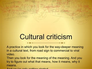 Cultural criticism
A practice in which you look for the way-deeper meaning
in a cultural text, from road sign to commercial to viral
video.
Then you look for the meaning of the meaning. And you
try to figure out what that means, how it means, why it
means.
 