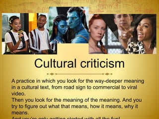 Cultural criticism
A practice in which you look for the way-deeper meaning
in a cultural text, from road sign to commercial to viral
video.
Then you look for the meaning of the meaning. And you
try to figure out what that means, how it means, why it
means.
 