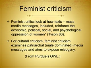 Feminist criticism
 Feminist critics look at how texts – mass
media messages, included, reinforce the
economic, political, social, and psychological
oppression of women" (Tyson 83).
 For cultural criticism, feminist criticism
examines patriarchal (male dominated) media
messages and aims to expose misogyny.
(From Purdue’s OWL.)
 