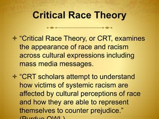 Critical Race Theory
 “Critical Race Theory, or CRT, examines
the appearance of race and racism
across cultural expressions including
mass media messages.
 “CRT scholars attempt to understand
how victims of systemic racism are
affected by cultural perceptions of race
and how they are able to represent
themselves to counter prejudice.”
 