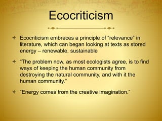 Ecocriticism
 Ecocriticism embraces a principle of “relevance” in
literature, which can began looking at texts as stored
energy – renewable, sustainable
 “The problem now, as most ecologists agree, is to find
ways of keeping the human community from
destroying the natural community, and with it the
human community.”
 “Energy comes from the creative imagination.”
 