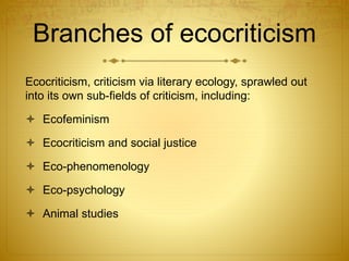Branches of ecocriticism
Ecocriticism, criticism via literary ecology, sprawled out
into its own sub-fields of criticism, including:
 Ecofeminism
 Ecocriticism and social justice
 Eco-phenomenology
 Eco-psychology
 Animal studies
 