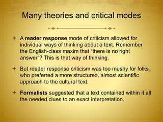 Many theories and critical modes
 A reader response mode of criticism allowed for
individual ways of thinking about a text. Remember
the English-class maxim that “there is no right
answer”? This is that way of thinking.
 But reader response criticism was too mushy for folks
who preferred a more structured, almost scientific
approach to the cultural text.
 Formalists suggested that a text contained within it all
the needed clues to an exact interpretation.
 