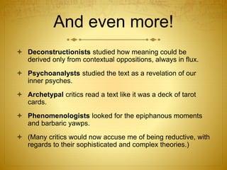 And even more!
 Deconstructionists studied how meaning could be
derived only from contextual oppositions, always in flux.
 Psychoanalysts studied the text as a revelation of our
inner psyches.
 Archetypal critics read a text like it was a deck of tarot
cards.
 Phenomenologists looked for the epiphanous moments
and barbaric yawps.
 (Many critics would now accuse me of being reductive, with
regards to their sophisticated and complex theories.)
 
