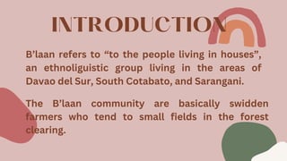 INTRODUCTION
B’laan refers to “to the people living in houses”,
an ethnoliguistic group living in the areas of
Davao del Sur, South Cotabato, and Sarangani.
The B’laan community are basically swidden
farmers who tend to small fields in the forest
clearing.
 