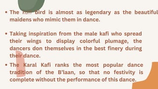 The kafi bird is almost as legendary as the beautiful
maidens who mimic them in dance.
Taking inspiration from the male kafi who spread
their wings to display colorful plumage, the
dancers don themselves in the best finery during
their dance.
The Karal Kafi ranks the most popular dance
tradition of the B’laan, so that no festivity is
complete without the performance of this dance.
 