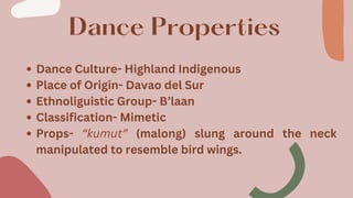 Dance Properties
Dance Culture- Highland Indigenous
Place of Origin- Davao del Sur
Ethnoliguistic Group- B’laan
Classification- Mimetic
Props- “kumut” (malong) slung around the neck
manipulated to resemble bird wings.
 