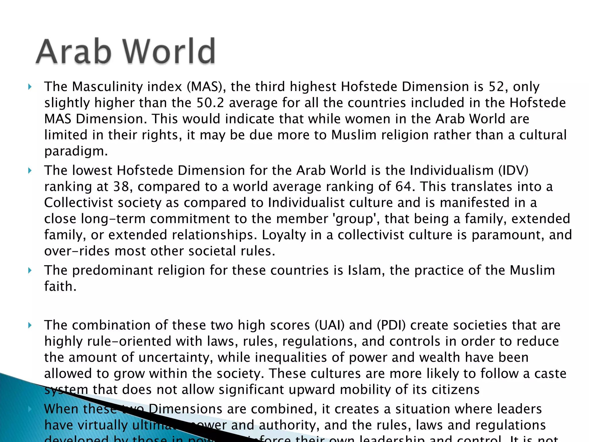 The Masculinity index (MAS), the third highest Hofstede Dimension is 52, only slightly higher than the 50.2 average for all the countries included in the Hofstede MAS Dimension. This would indicate that while women in the Arab World are limited in their rights, it may be due more to Muslim religion rather than a cultural paradigm.  The lowest Hofstede Dimension for the Arab World is the Individualism (IDV) ranking at 38, compared to a world average ranking of 64. This translates into a Collectivist society as compared to Individualist culture and is manifested in a close long-term commitment to the member 'group', that being a family, extended family, or extended relationships. Loyalty in a collectivist culture is paramount, and over-rides most other societal rules. The predominant religion for these countries is Islam, the practice of the Muslim faith.   The combination of these two high scores (UAI) and (PDI) create societies that are highly rule-oriented with laws, rules, regulations, and controls in order to reduce the amount of uncertainty, while inequalities of power and wealth have been allowed to grow within the society. These cultures are more likely to follow a caste system that does not allow significant upward mobility of its citizens  When these two Dimensions are combined, it creates a situation where leaders have virtually ultimate power and authority, and the rules, laws and regulations developed by those in power, reinforce their own leadership and control. It is not unusual for new leadership to arise from armed insurrection – the ultimate power, rather than from diplomatic or democratic change.  