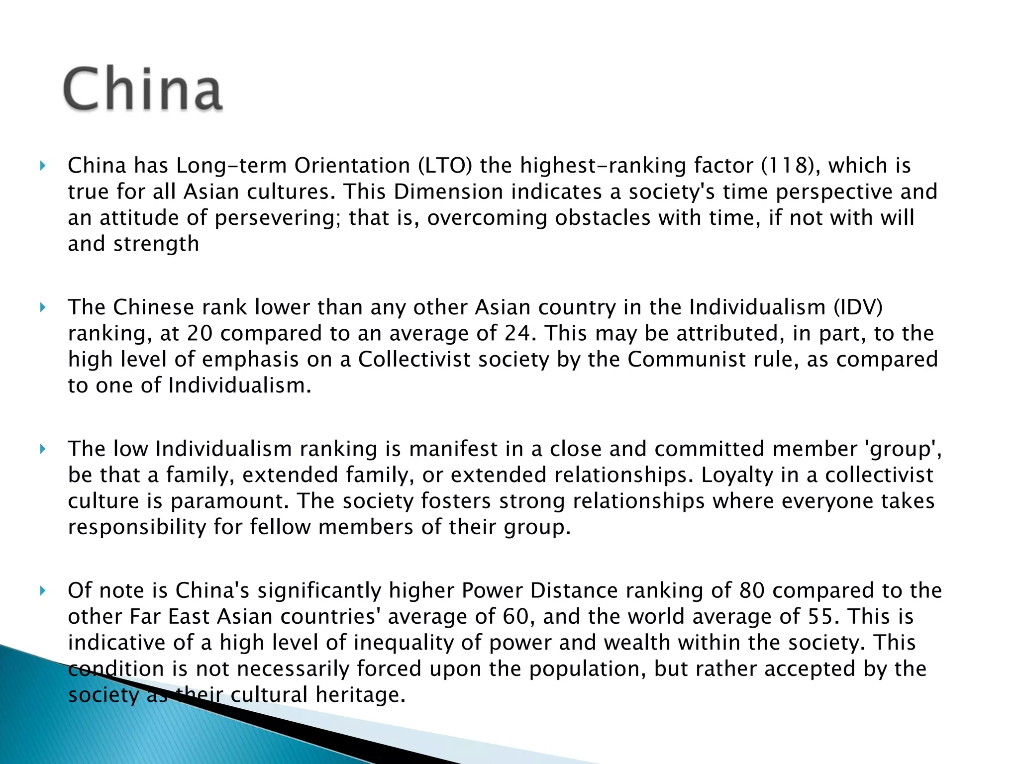 China has Long-term Orientation (LTO) the highest-ranking factor (118), which is true for all Asian cultures. This Dimension indicates a society's time perspective and an attitude of persevering; that is, overcoming obstacles with time, if not with will and strength The Chinese rank lower than any other Asian country in the Individualism (IDV) ranking, at 20 compared to an average of 24. This may be attributed, in part, to the high level of emphasis on a Collectivist society by the Communist rule, as compared to one of Individualism.    The low Individualism ranking is manifest in a close and committed member 'group', be that a family, extended family, or extended relationships. Loyalty in a collectivist culture is paramount. The society fosters strong relationships where everyone takes responsibility for fellow members of their group. Of note is China's significantly higher Power Distance ranking of 80 compared to the other Far East Asian countries' average of 60, and the world average of 55. This is indicative of a high level of inequality of power and wealth within the society. This condition is not necessarily forced upon the population, but rather accepted by the society as their cultural heritage. 