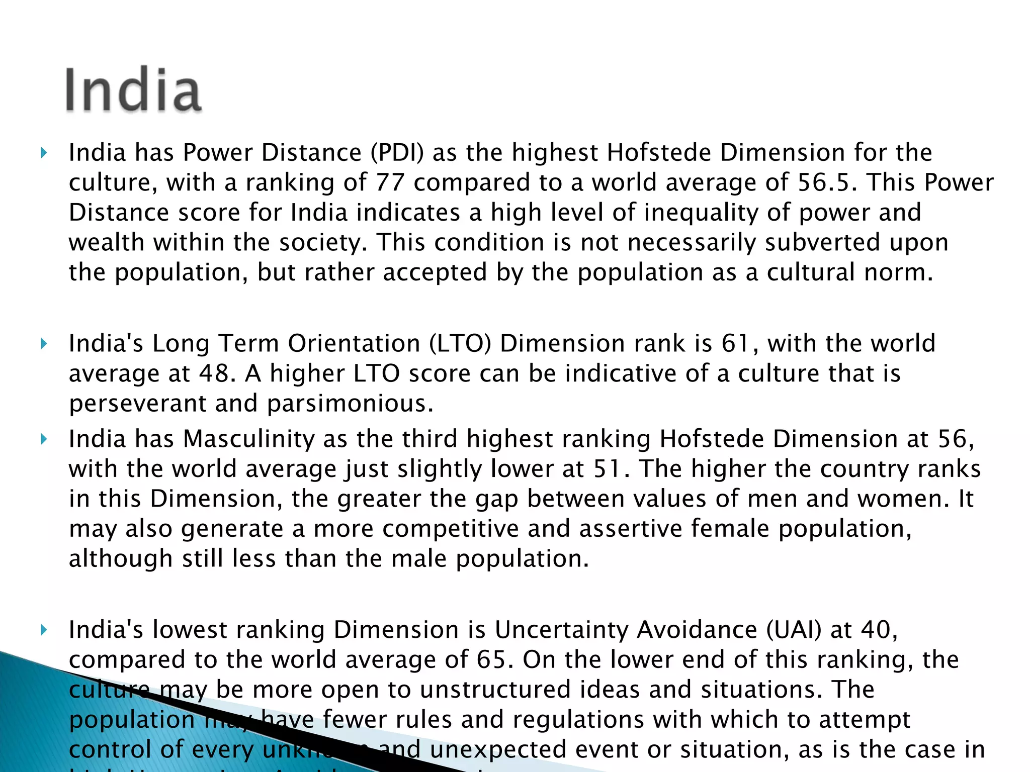 India has Power Distance (PDI) as the highest Hofstede Dimension for the culture, with a ranking of 77 compared to a world average of 56.5. This Power Distance score for India indicates a high level of inequality of power and wealth within the society. This condition is not necessarily subverted upon the population, but rather accepted by the population as a cultural norm. India's Long Term Orientation (LTO) Dimension rank is 61, with the world average at 48. A higher LTO score can be indicative of a culture that is perseverant and parsimonious. India has Masculinity as the third highest ranking Hofstede Dimension at 56, with the world average just slightly lower at 51. The higher the country ranks in this Dimension, the greater the gap between values of men and women. It may also generate a more competitive and assertive female population, although still less than the male population.  India's lowest ranking Dimension is Uncertainty Avoidance (UAI) at 40, compared to the world average of 65. On the lower end of this ranking, the culture may be more open to unstructured ideas and situations. The population may have fewer rules and regulations with which to attempt control of every unknown and unexpected event or situation, as is the case in high Uncertainty Avoidance countries. 