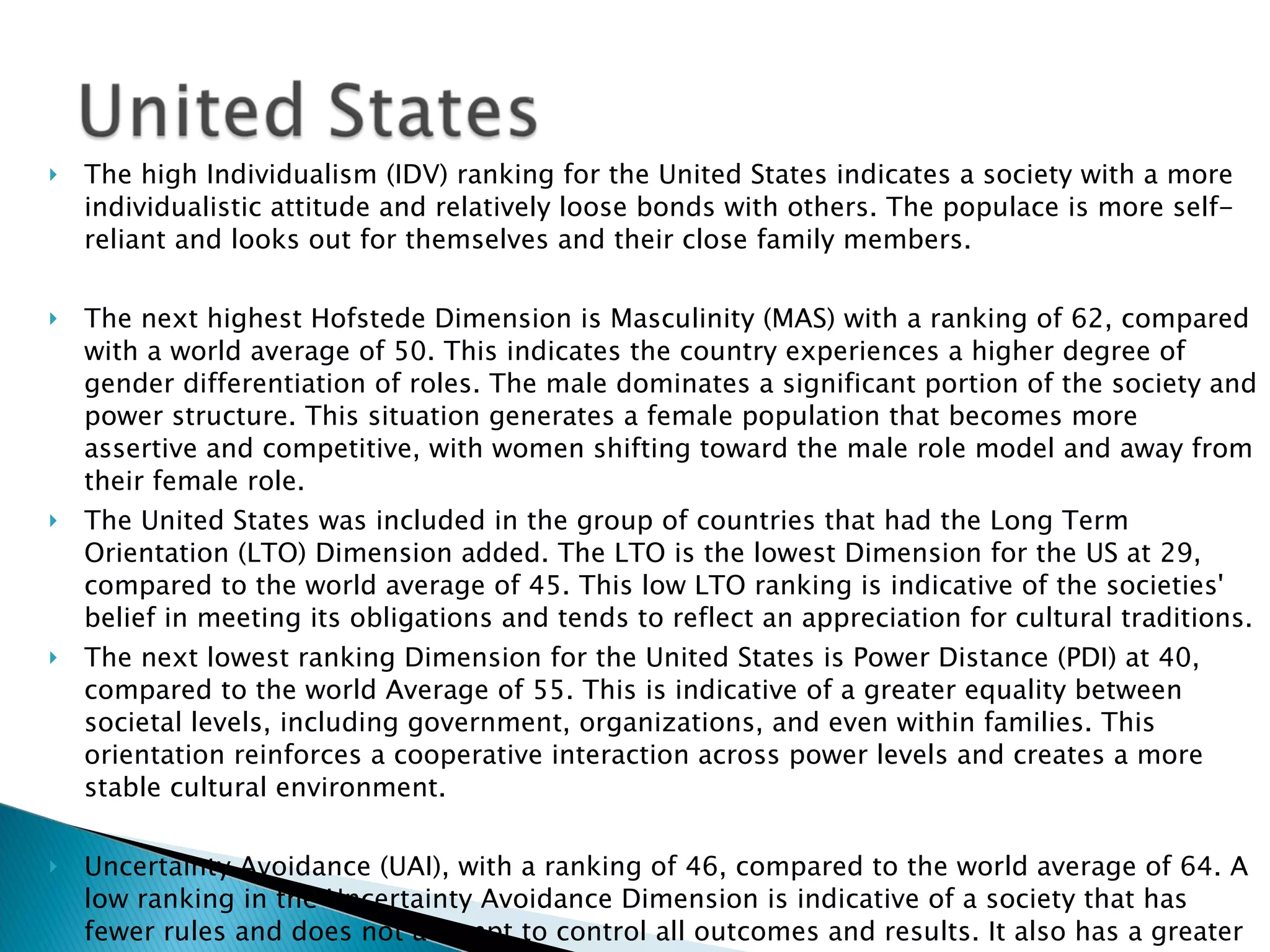 The high Individualism (IDV) ranking for the United States indicates a society with a more individualistic attitude and relatively loose bonds with others. The populace is more self-reliant and looks out for themselves and their close family members.  The next highest Hofstede Dimension is Masculinity (MAS) with a ranking of 62, compared with a world average of 50. This indicates the country experiences a higher degree of gender differentiation of roles. The male dominates a significant portion of the society and power structure. This situation generates a female population that becomes more assertive and competitive, with women shifting toward the male role model and away from their female role.  The United States was included in the group of countries that had the Long Term Orientation (LTO) Dimension added. The LTO is the lowest Dimension for the US at 29, compared to the world average of 45. This low LTO ranking is indicative of the societies' belief in meeting its obligations and tends to reflect an appreciation for cultural traditions. The next lowest ranking Dimension for the United States is Power Distance (PDI) at 40, compared to the world Average of 55. This is indicative of a greater equality between societal levels, including government, organizations, and even within families. This orientation reinforces a cooperative interaction across power levels and creates a more stable cultural environment.   Uncertainty Avoidance (UAI), with a ranking of 46, compared to the world average of 64. A low ranking in the Uncertainty Avoidance Dimension is indicative of a society that has fewer rules and does not attempt to control all outcomes and results. It also has a greater level of tolerance for a variety of ideas, thoughts, and beliefs.  