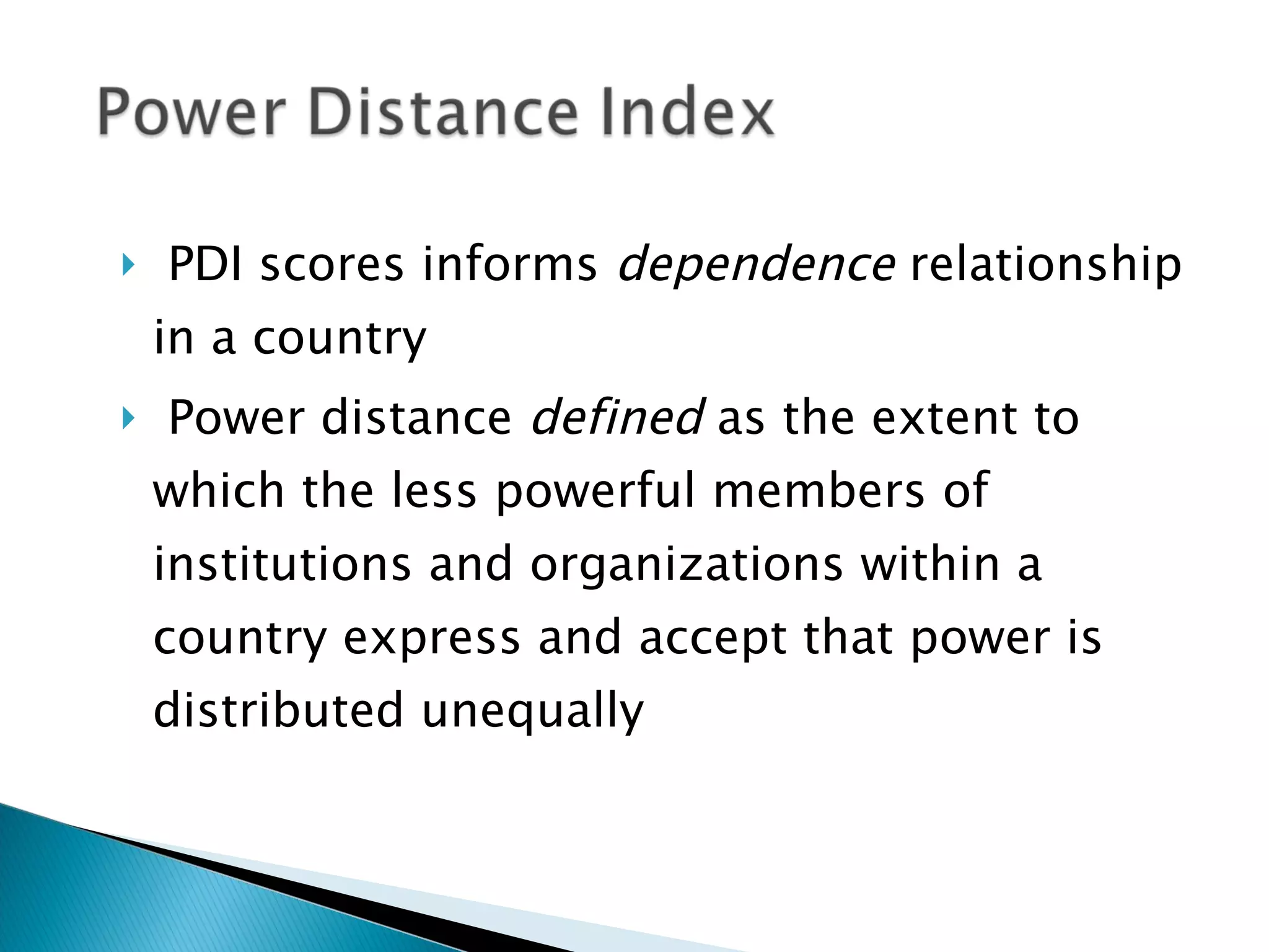 PDI scores informs  dependence  relationship in a country  Power distance  defined  as the extent to which the less powerful members of institutions and organizations within a country express and accept that power is distributed unequally 