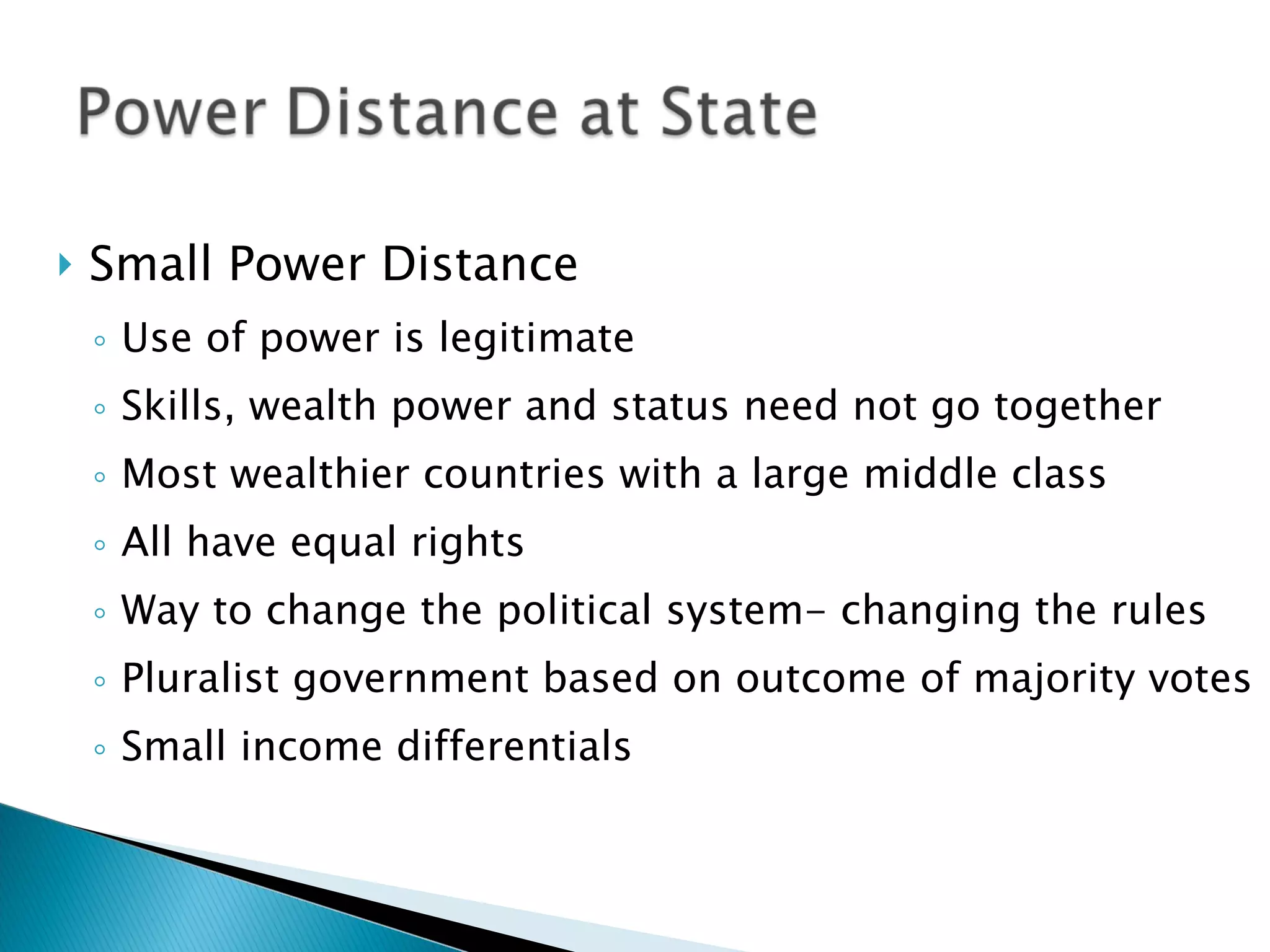 Small Power Distance  Use of power is legitimate Skills, wealth power and status need not go together Most wealthier countries with a large middle class All have equal rights Way to change the political system- changing the rules Pluralist government based on outcome of majority votes Small income differentials 