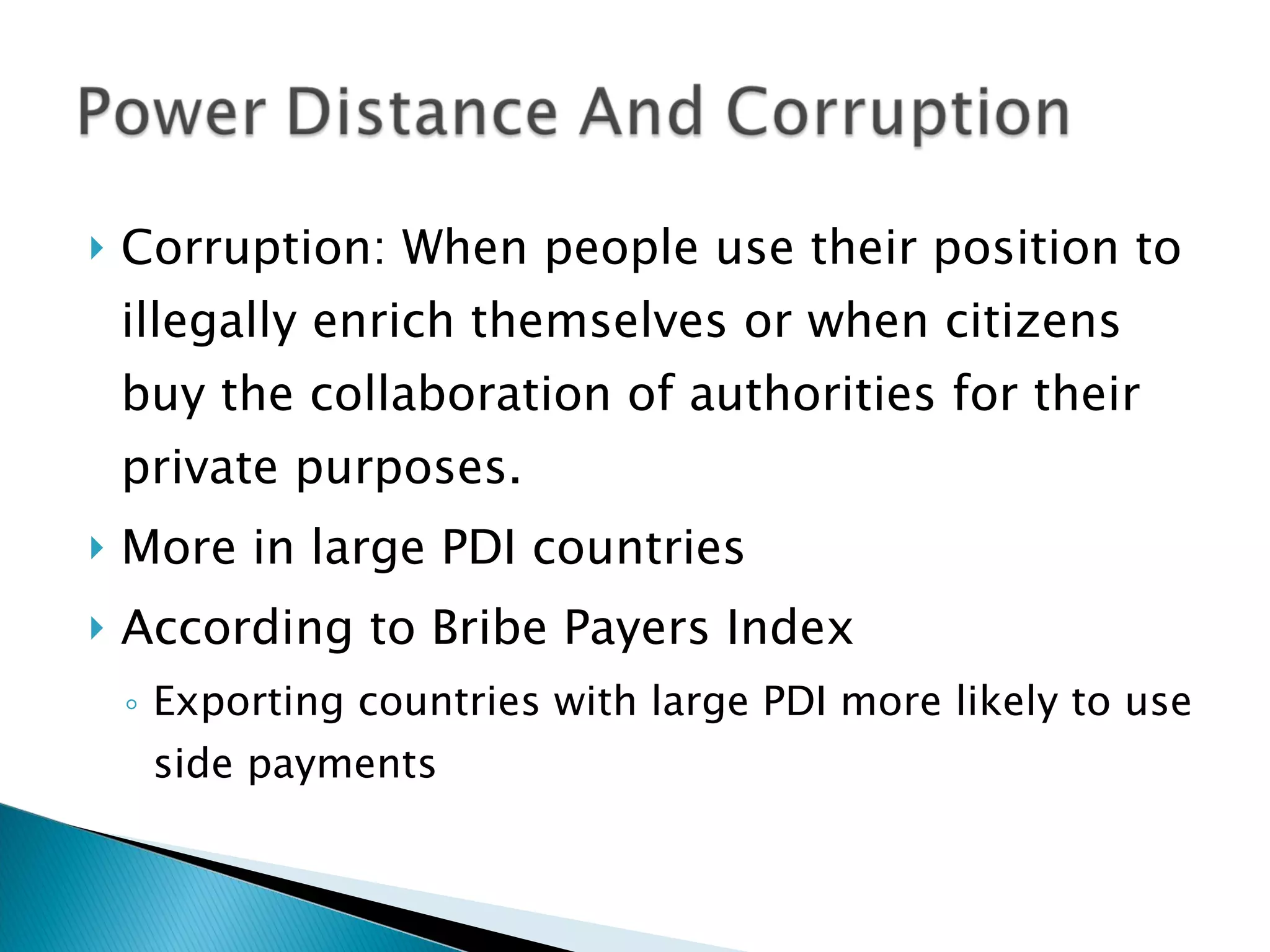 Corruption: When people use their position to illegally enrich themselves or when citizens buy the collaboration of authorities for their private purposes. More in large PDI countries According to Bribe Payers Index Exporting countries with large PDI more likely to use side payments 