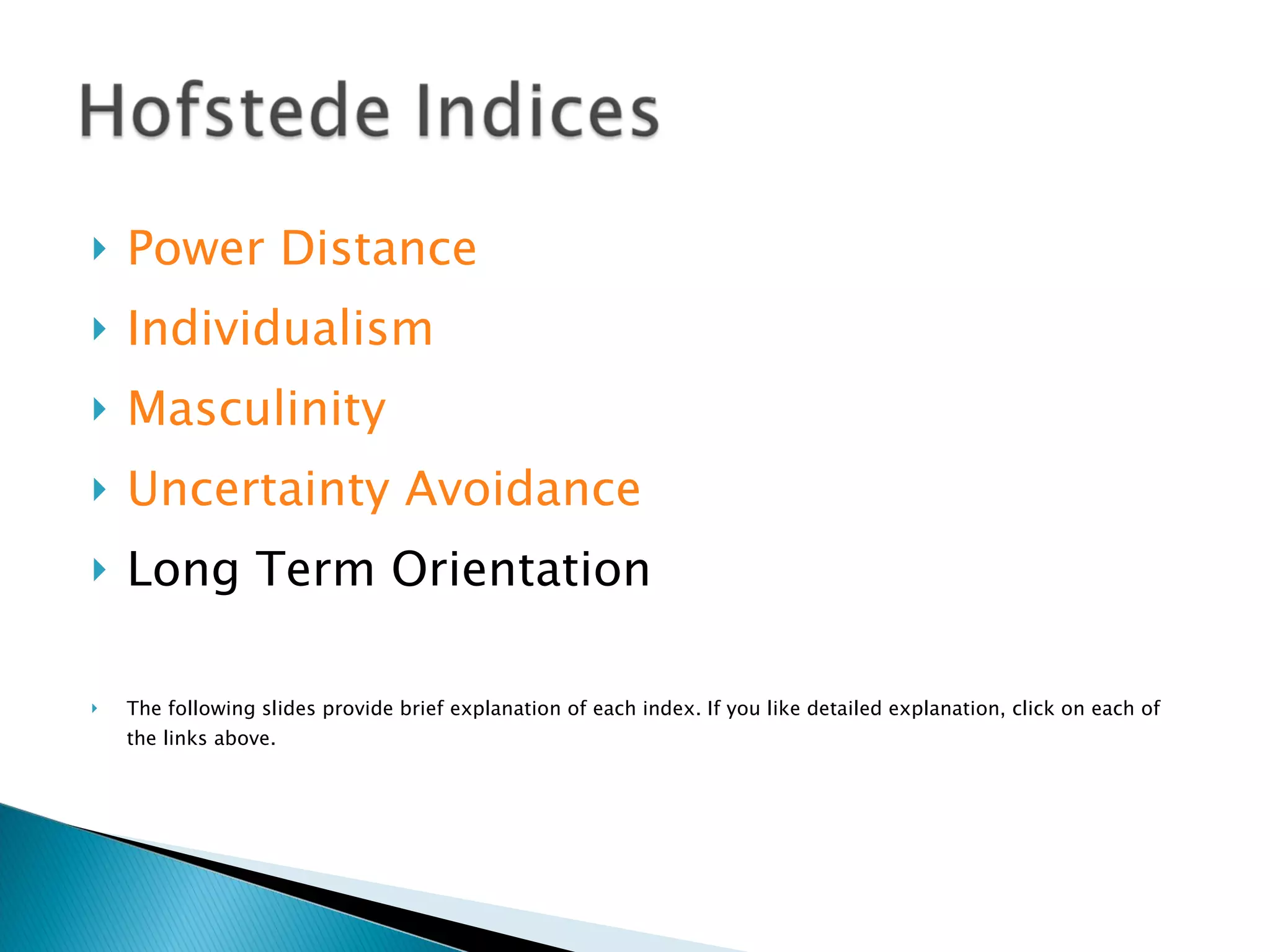 Power Distance Individualism Masculinity Uncertainty Avoidance Long Term Orientation The following slides provide brief explanation of each index. If you like detailed explanation, click on each of the links above. 