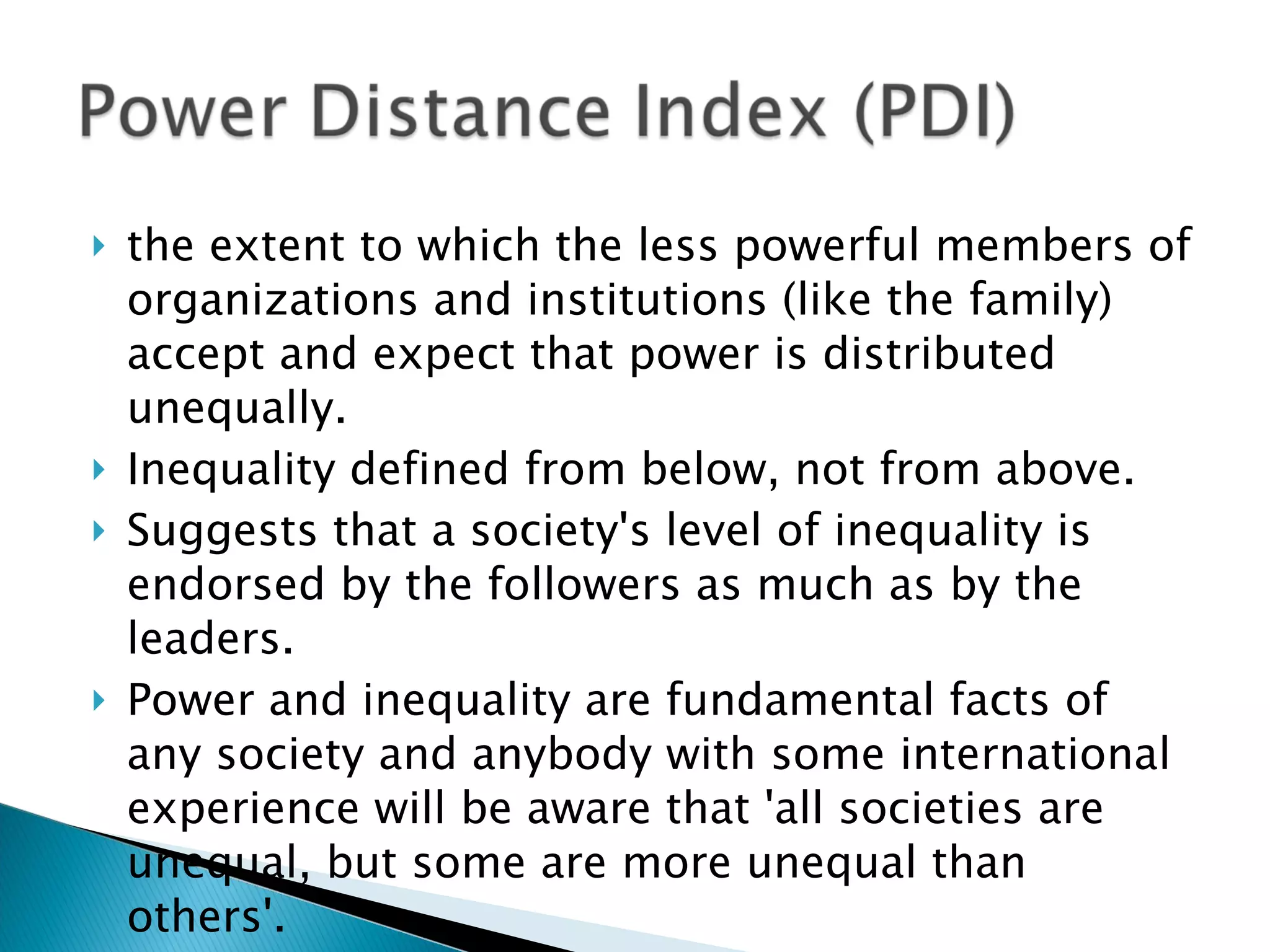 the extent to which the less powerful members of organizations and institutions (like the family) accept and expect that power is distributed unequally. Inequality defined from below, not from above.  Suggests that a society's level of inequality is endorsed by the followers as much as by the leaders.  Power and inequality are fundamental facts of any society and anybody with some international experience will be aware that 'all societies are unequal, but some are more unequal than others'. 